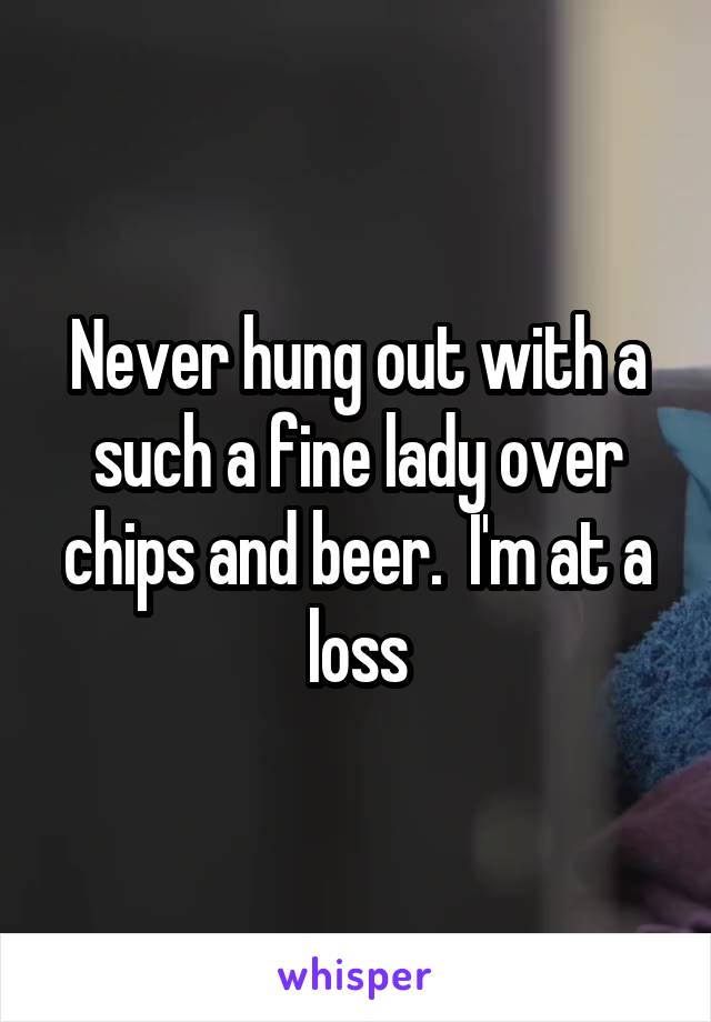Never hung out with a such a fine lady over chips and beer.  I'm at a loss