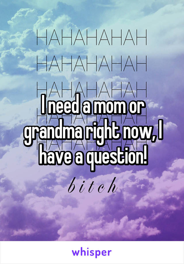 I need a mom or grandma right now, I have a question!