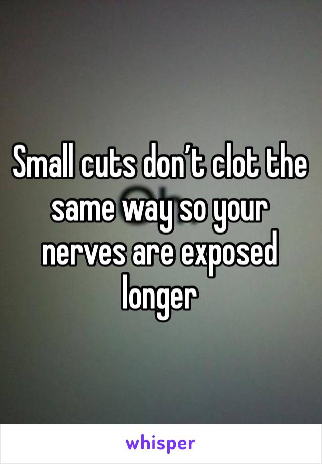 Small cuts don’t clot the same way so your nerves are exposed longer
