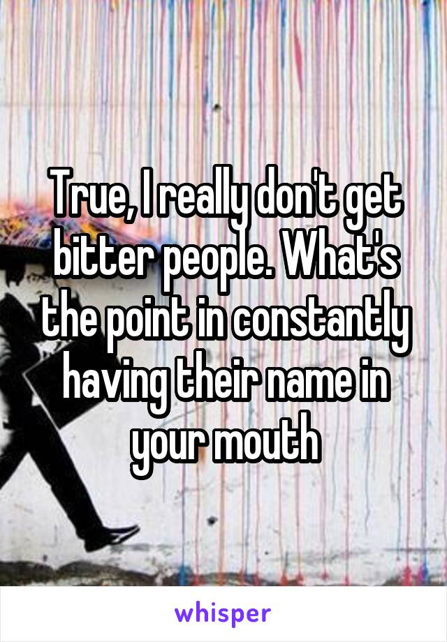 True, I really don't get bitter people. What's the point in constantly having their name in your mouth