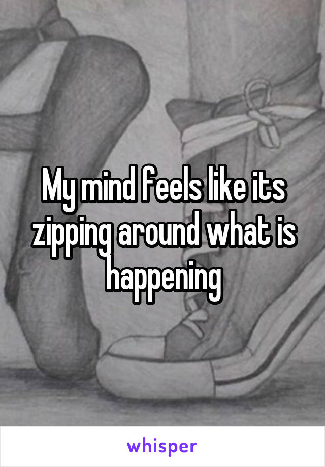 My mind feels like its zipping around what is happening