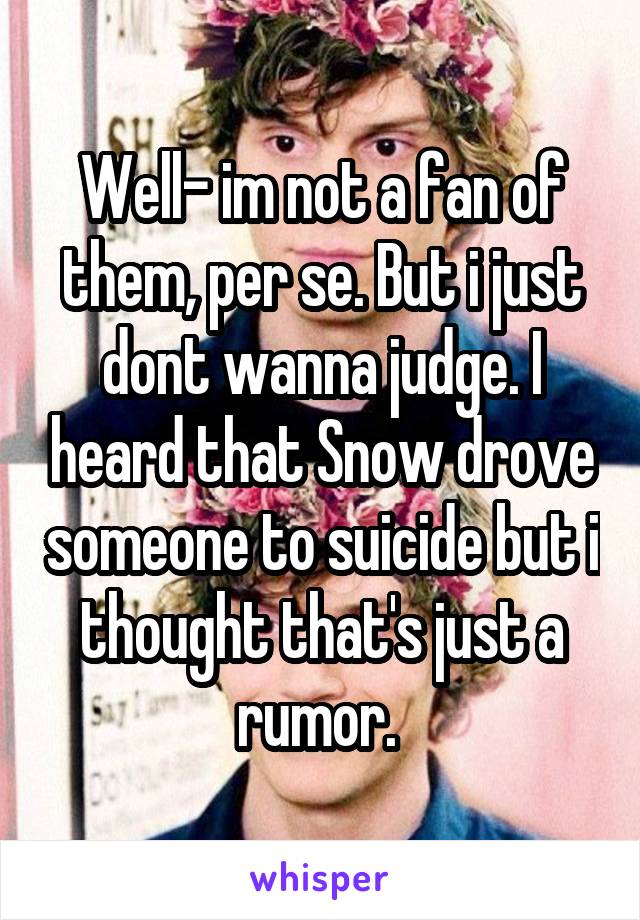 Well- im not a fan of them, per se. But i just dont wanna judge. I heard that Snow drove someone to suicide but i thought that's just a rumor. 
