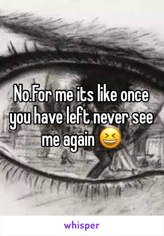 No.For me its like once you have left never see me again 😆