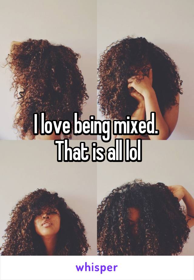 I love being mixed. 
That is all lol