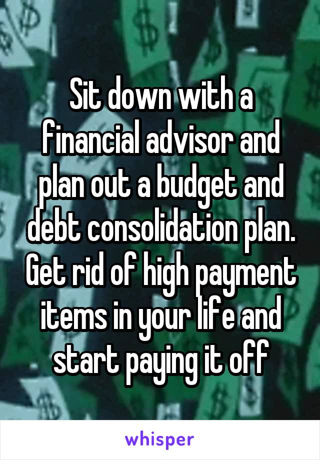 Sit down with a financial advisor and plan out a budget and debt consolidation plan. Get rid of high payment items in your life and start paying it off