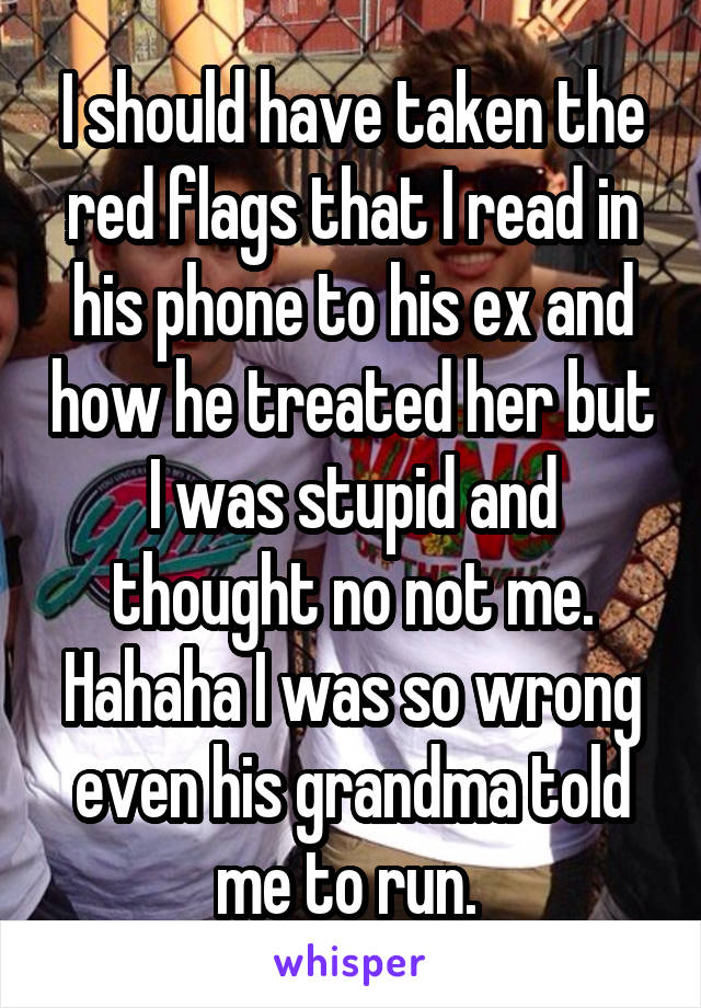 I should have taken the red flags that I read in his phone to his ex and how he treated her but I was stupid and thought no not me. Hahaha I was so wrong even his grandma told me to run. 