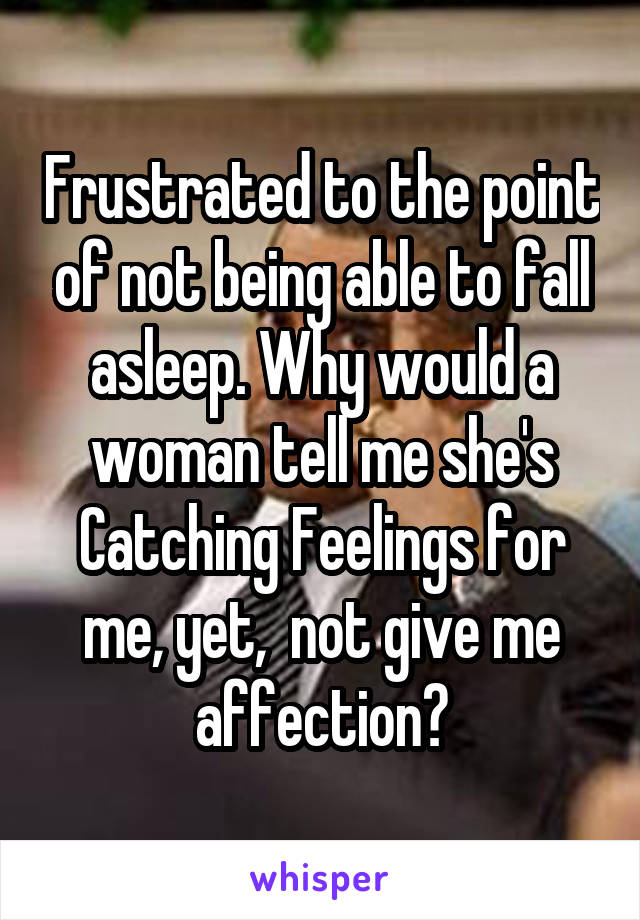 Frustrated to the point of not being able to fall asleep. Why would a woman tell me she's Catching Feelings for me, yet,  not give me affection?