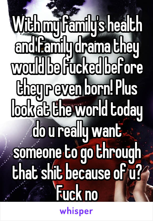 With my family's health and family drama they would be fucked before they r even born! Plus look at the world today do u really want someone to go through that shit because of u?
Fuck no