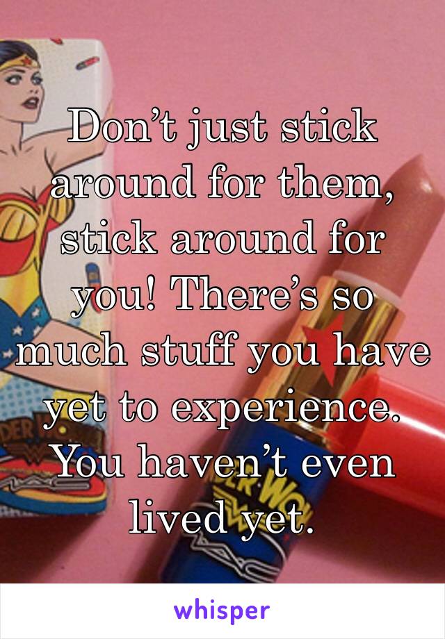 Don’t just stick around for them, stick around for you! There’s so much stuff you have yet to experience. You haven’t even lived yet. 