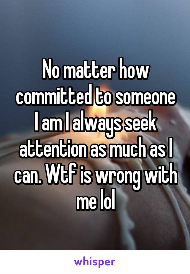 No matter how committed to someone I am I always seek attention as much as I can. Wtf is wrong with me lol
