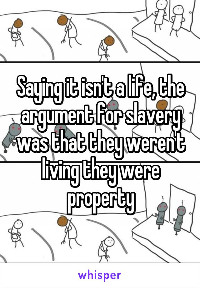 Saying it isn't a life, the argument for slavery was that they weren't living they were property
