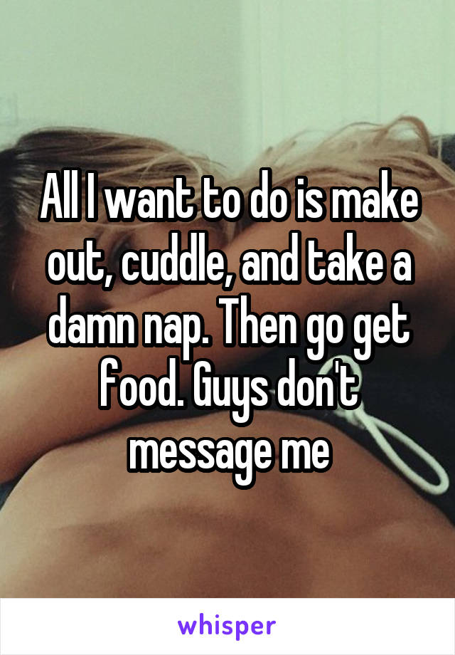 All I want to do is make out, cuddle, and take a damn nap. Then go get food. Guys don't message me