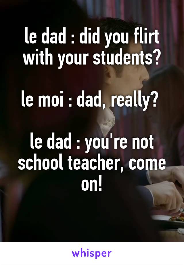 le dad : did you flirt with your students?

le moi : dad, really? 

le dad : you're not school teacher, come on!

