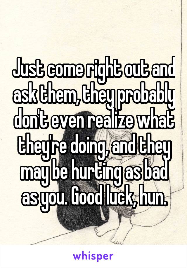 Just come right out and ask them, they probably don't even realize what they're doing, and they may be hurting as bad as you. Good luck, hun.