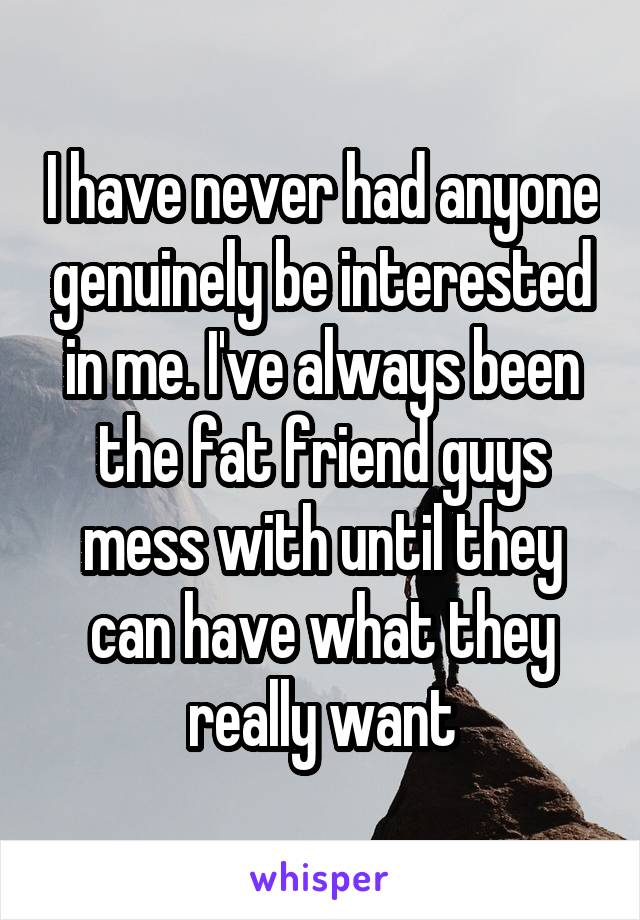 I have never had anyone genuinely be interested in me. I've always been the fat friend guys mess with until they can have what they really want