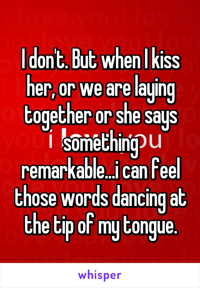 I don't. But when I kiss her, or we are laying together or she says something remarkable...i can feel those words dancing at the tip of my tongue.
