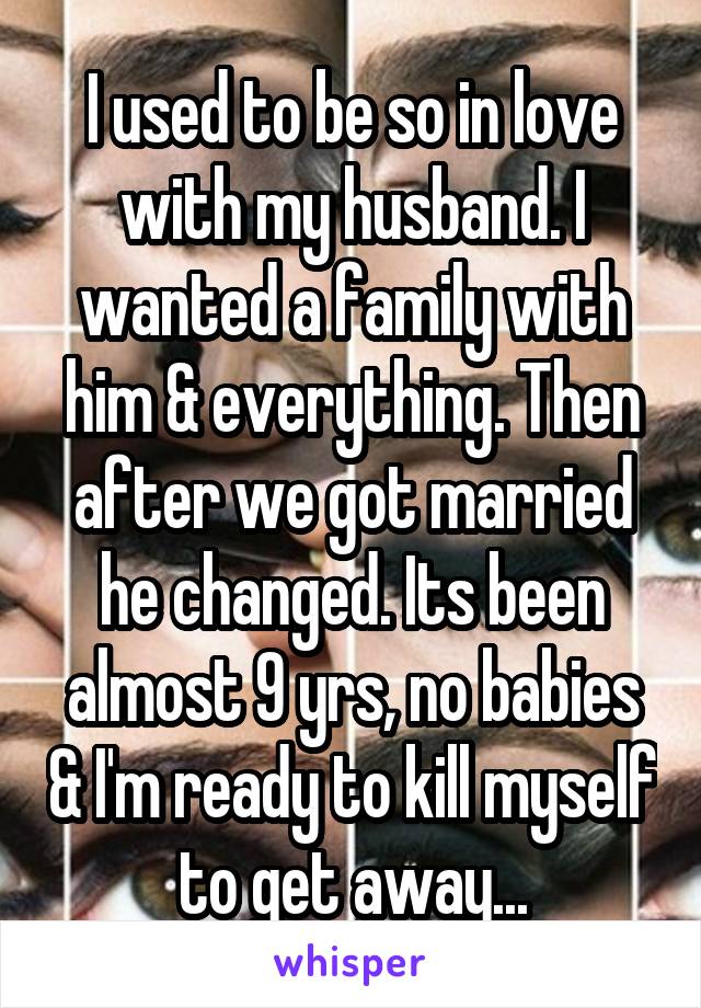 I used to be so in love with my husband. I wanted a family with him & everything. Then after we got married he changed. Its been almost 9 yrs, no babies & I'm ready to kill myself to get away...