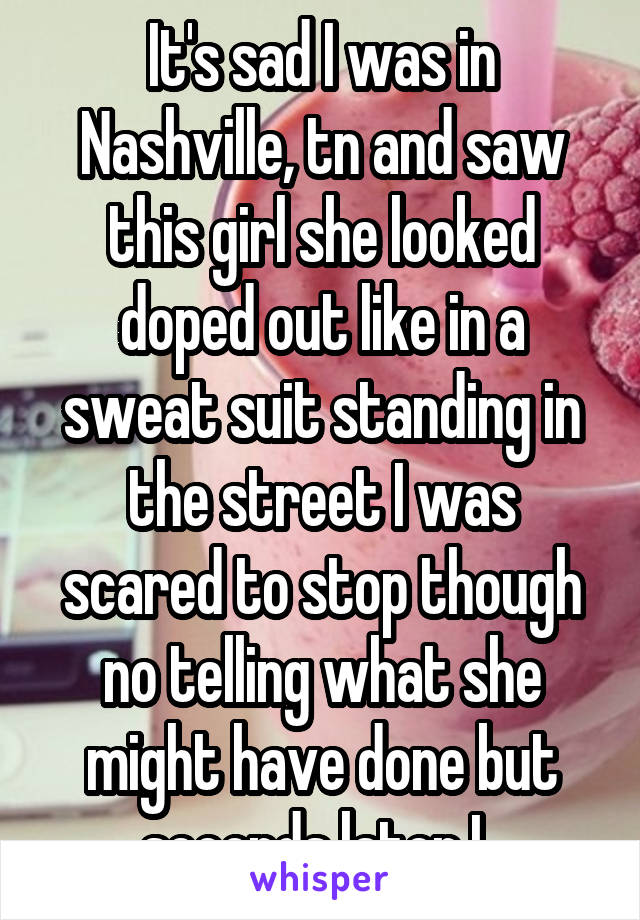 It's sad I was in Nashville, tn and saw this girl she looked doped out like in a sweat suit standing in the street I was scared to stop though no telling what she might have done but seconds later I..