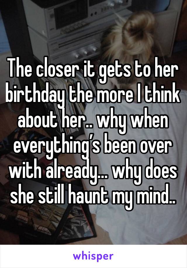 The closer it gets to her birthday the more I think about her.. why when everything’s been over with already... why does she still haunt my mind..