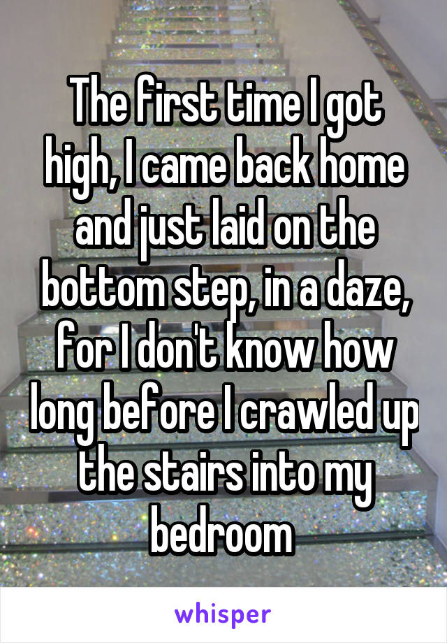 The first time I got high, I came back home and just laid on the bottom step, in a daze, for I don't know how long before I crawled up the stairs into my bedroom 