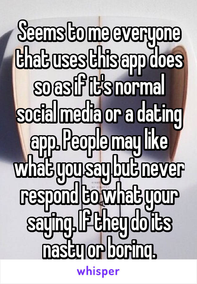 Seems to me everyone that uses this app does so as if it's normal social media or a dating app. People may like what you say but never respond to what your saying. If they do its nasty or boring.