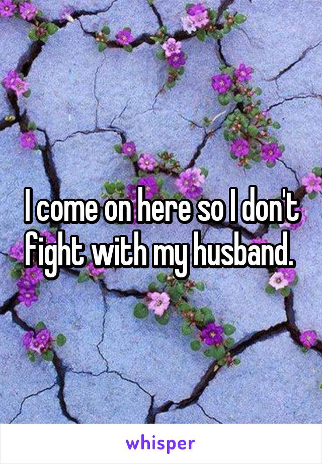 I come on here so I don't fight with my husband. 