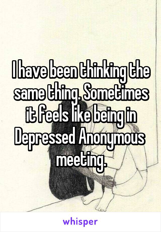 I have been thinking the same thing. Sometimes it feels like being in Depressed Anonymous 
meeting.