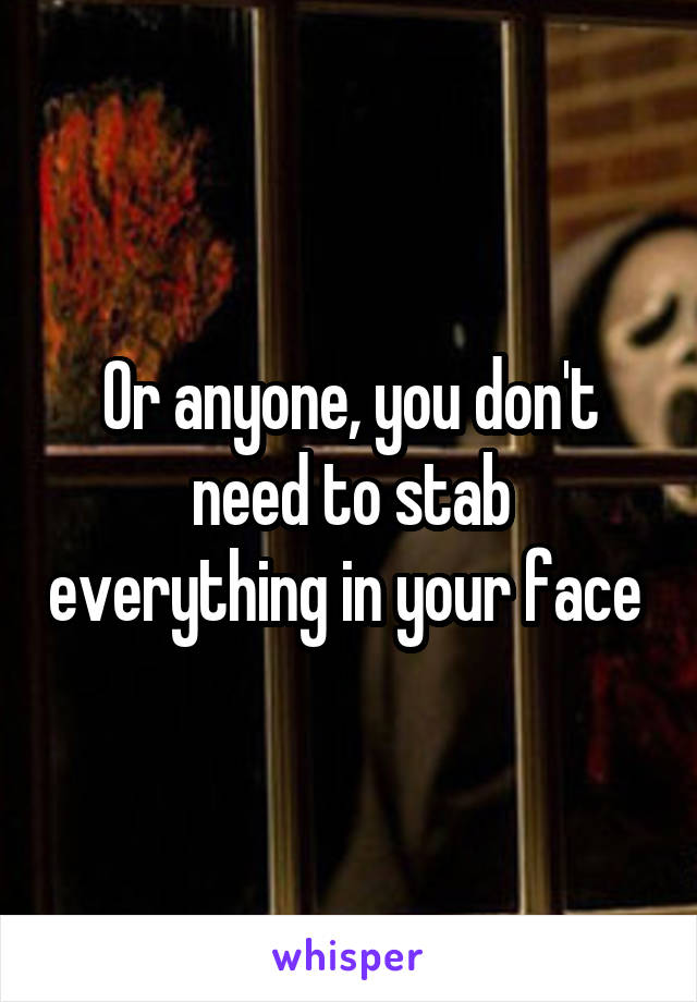 Or anyone, you don't need to stab everything in your face 