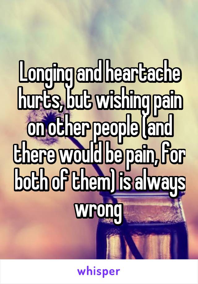 Longing and heartache hurts, but wishing pain on other people (and there would be pain, for both of them) is always wrong 