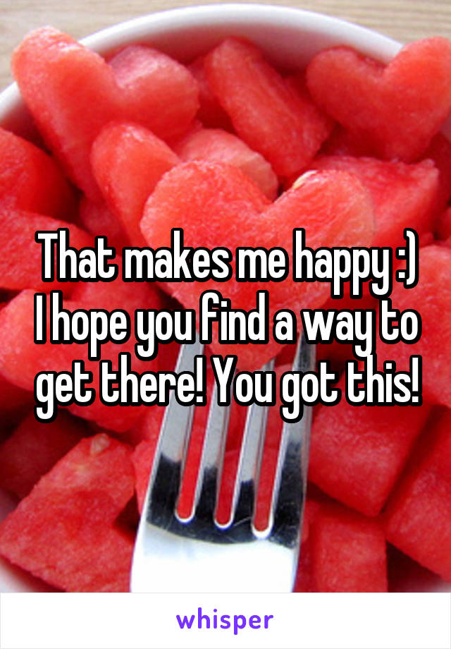 That makes me happy :) I hope you find a way to get there! You got this!