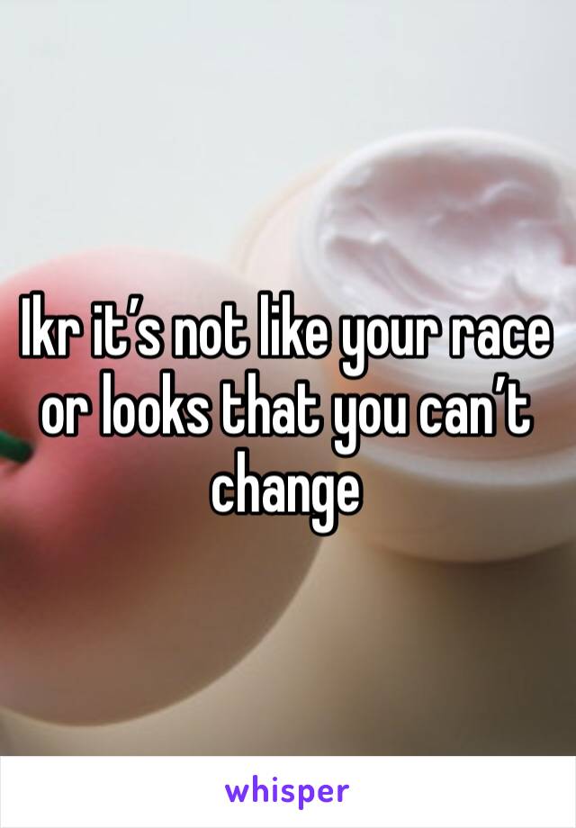 Ikr it’s not like your race or looks that you can’t change 