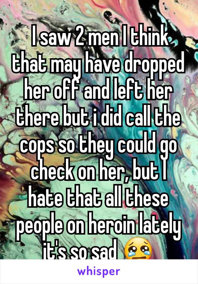  I saw 2 men I think that may have dropped her off and left her there but i did call the cops so they could go check on her, but I hate that all these people on heroin lately it's so sad 😢