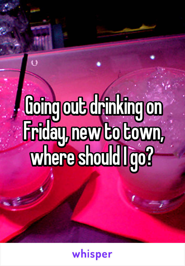 Going out drinking on Friday, new to town, where should I go? 