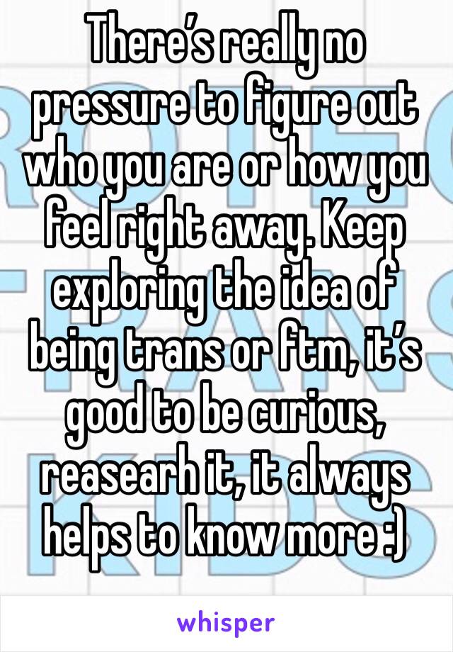 There’s really no pressure to figure out who you are or how you feel right away. Keep exploring the idea of being trans or ftm, it’s good to be curious, reasearh it, it always helps to know more :)