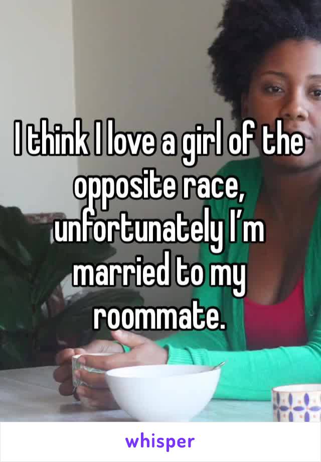 I think I love a girl of the opposite race, unfortunately I’m married to my roommate. 