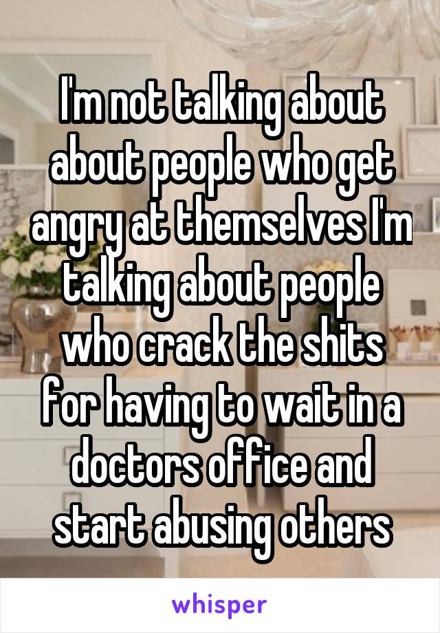 I'm not talking about about people who get angry at themselves I'm talking about people who crack the shits for having to wait in a doctors office and start abusing others