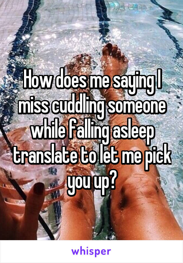 How does me saying I miss cuddling someone while falling asleep translate to let me pick you up?