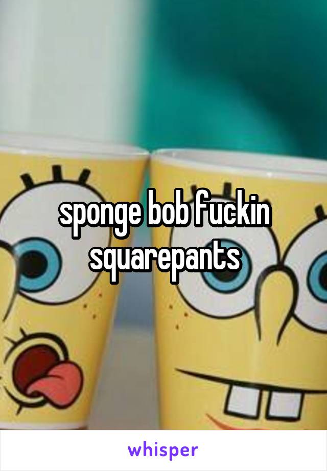 sponge bob fuckin squarepants