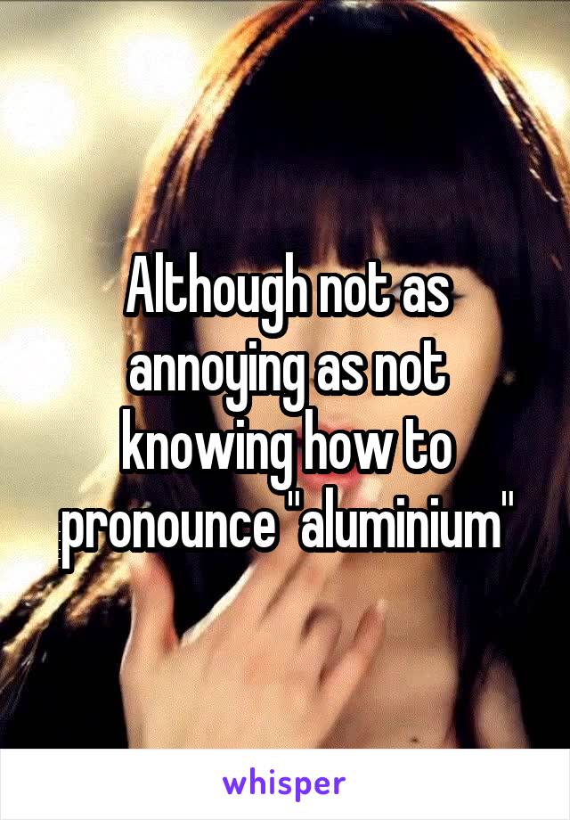 Although not as annoying as not knowing how to pronounce "aluminium"