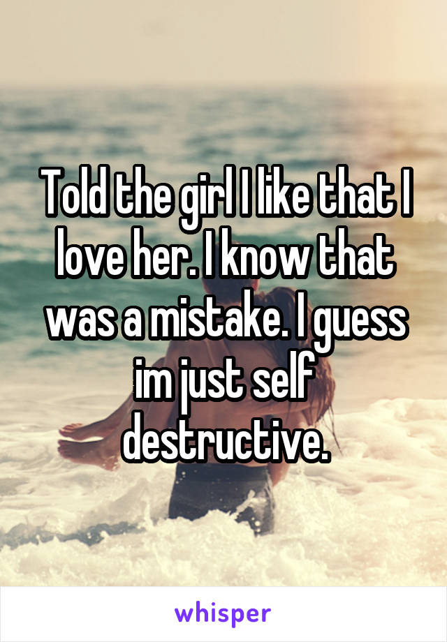 Told the girl I like that I love her. I know that was a mistake. I guess im just self destructive.
