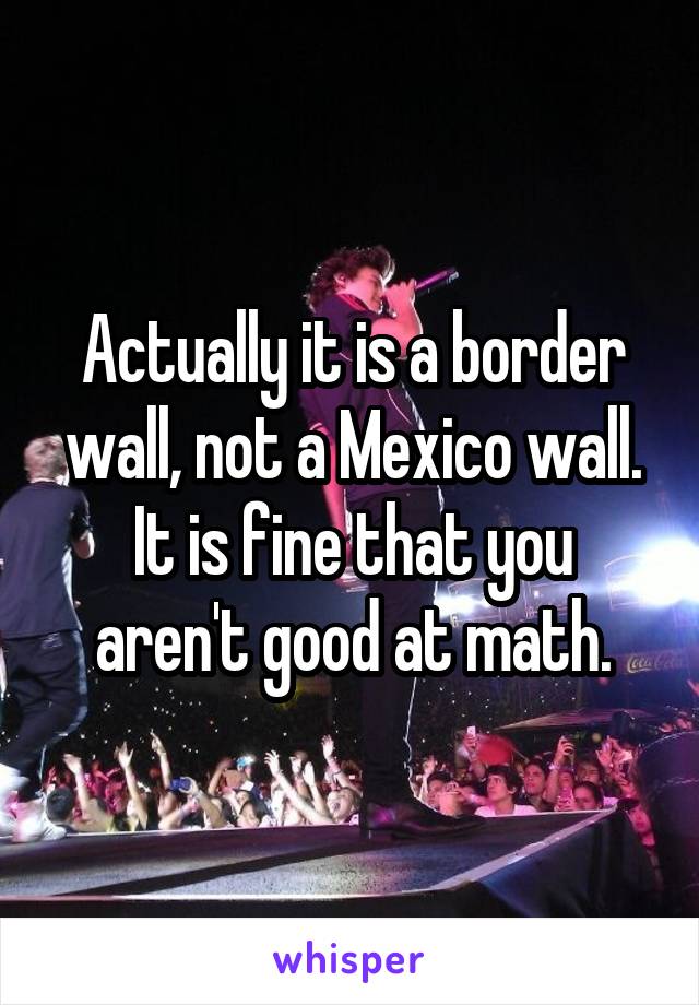 Actually it is a border wall, not a Mexico wall.
It is fine that you aren't good at math.