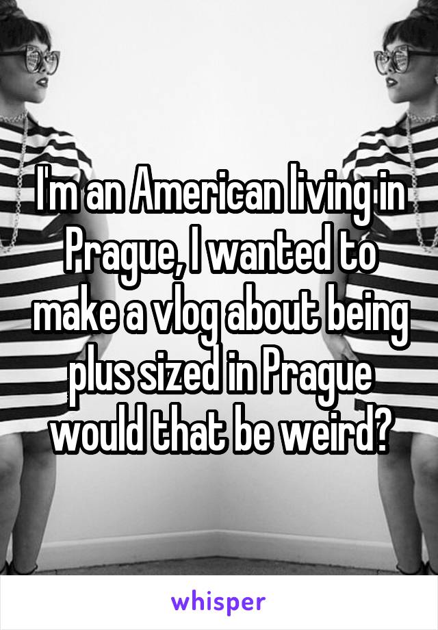 I'm an American living in Prague, I wanted to make a vlog about being plus sized in Prague would that be weird?