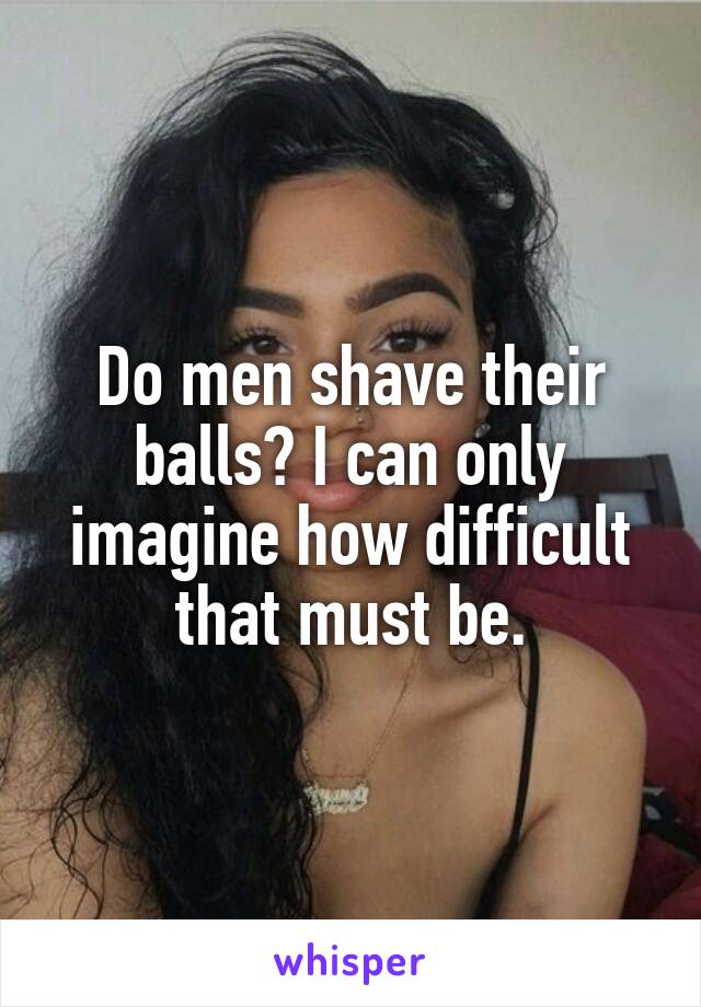 Do men shave their balls? I can only imagine how difficult that must be.