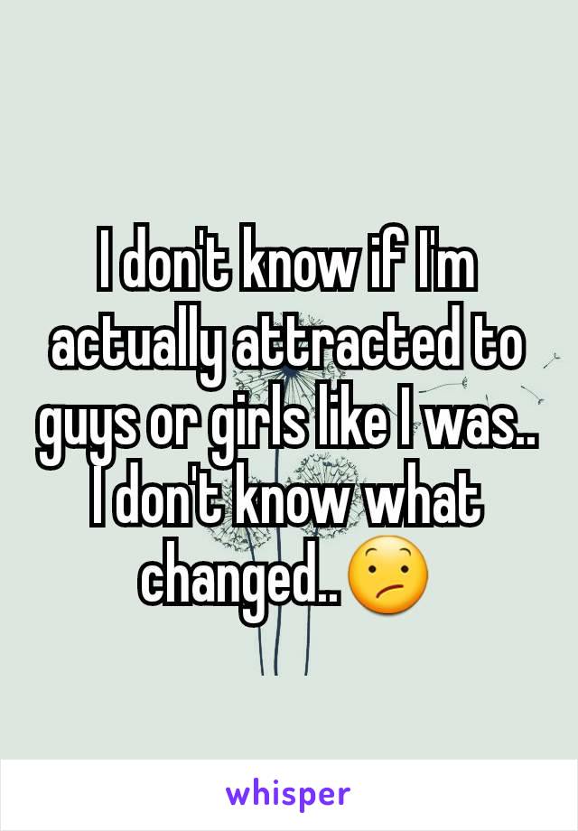 I don't know if I'm actually attracted to guys or girls like I was.. I don't know what changed..😕