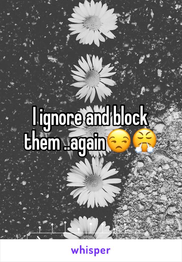 I ignore and block them ..again😒😤 