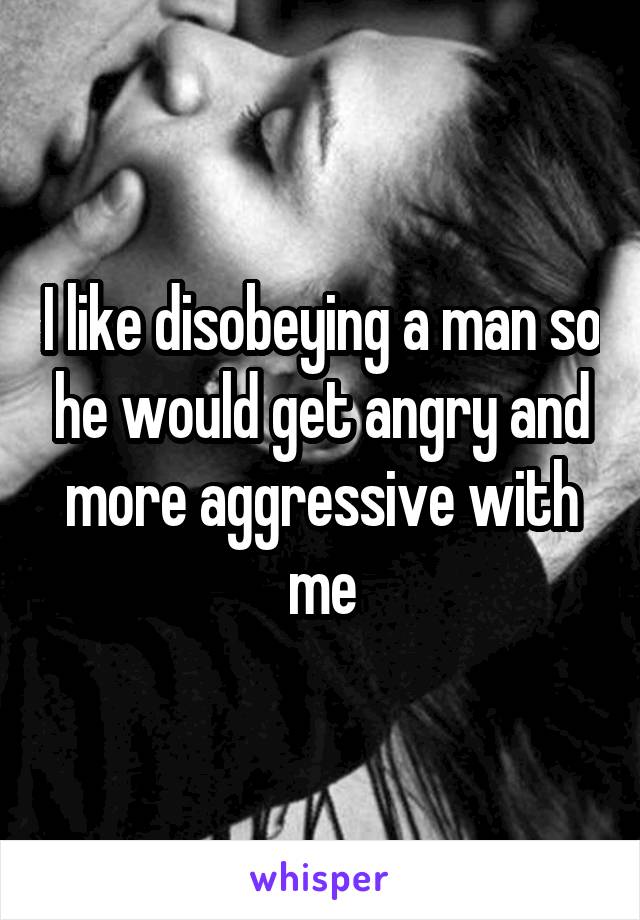 I like disobeying a man so he would get angry and more aggressive with me