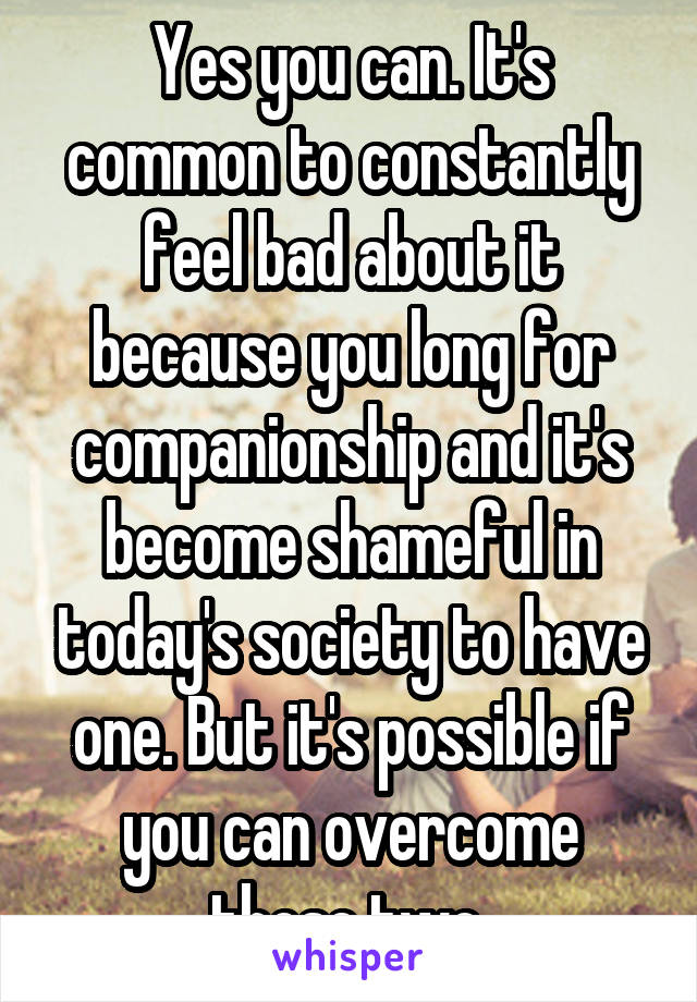 Yes you can. It's common to constantly feel bad about it because you long for companionship and it's become shameful in today's society to have one. But it's possible if you can overcome those two.