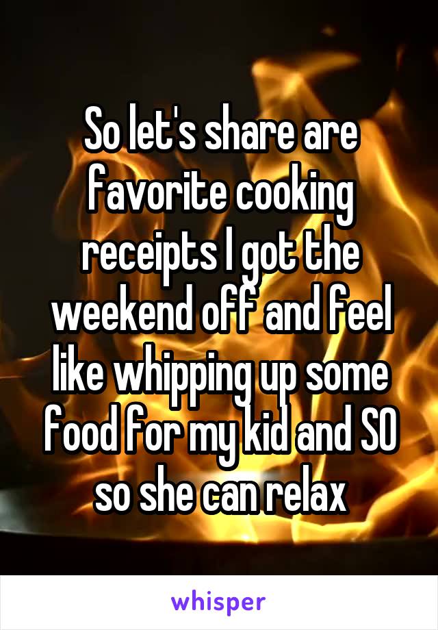 So let's share are favorite cooking receipts I got the weekend off and feel like whipping up some food for my kid and SO so she can relax