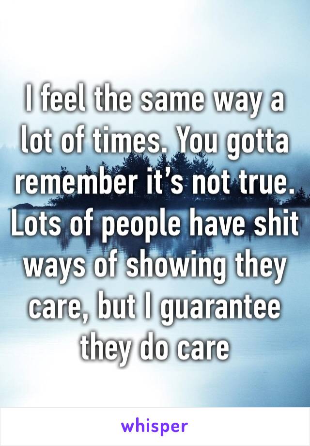 I feel the same way a lot of times. You gotta remember it’s not true. Lots of people have shit ways of showing they care, but I guarantee they do care 