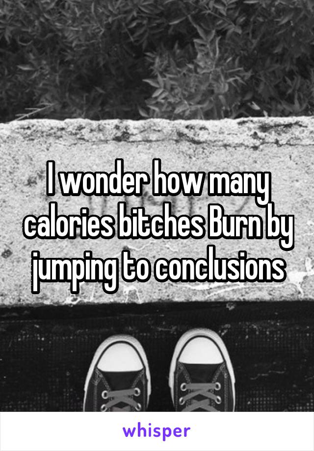 I wonder how many calories bitches Burn by jumping to conclusions